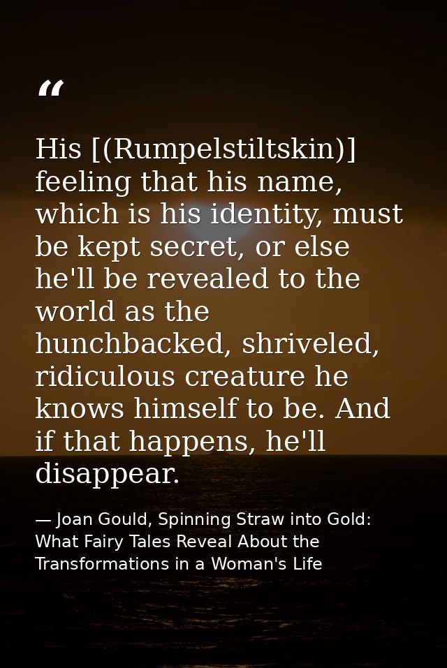 His [(Rumpelstiltskin)] feeling that his name, which is his identity, must be kept secret, or else he'll be revealed to  — Joan Gould, Spinning Straw into Gold: What Fairy Tales Reveal About the Transformations in a Woman's Life