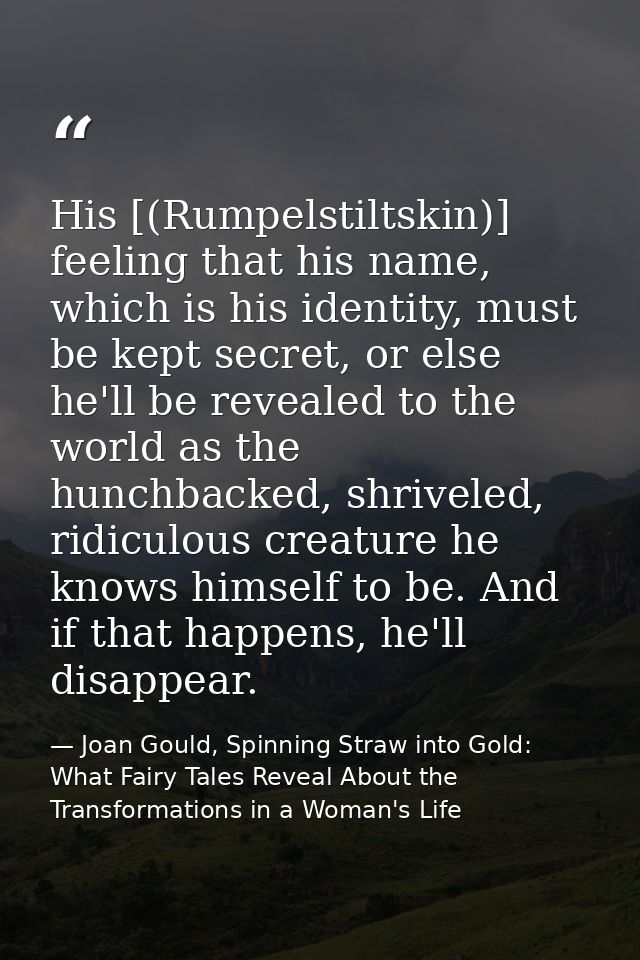 His [(Rumpelstiltskin)] feeling that his name, which is his identity, must be kept secret, or else he'll be revealed to  — Joan Gould, Spinning Straw into Gold: What Fairy Tales Reveal About the Transformations in a Woman's Life