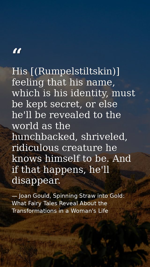 His [(Rumpelstiltskin)] feeling that his name, which is his identity, must be kept secret, or else he'll be revealed to  — Joan Gould, Spinning Straw into Gold: What Fairy Tales Reveal About the Transformations in a Woman's Life