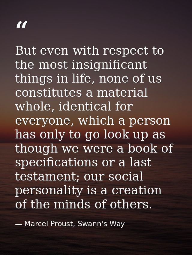 But even with respect to the most insignificant things in life, none of us constitutes a material whole, identical for e — Marcel Proust, Swann's Way