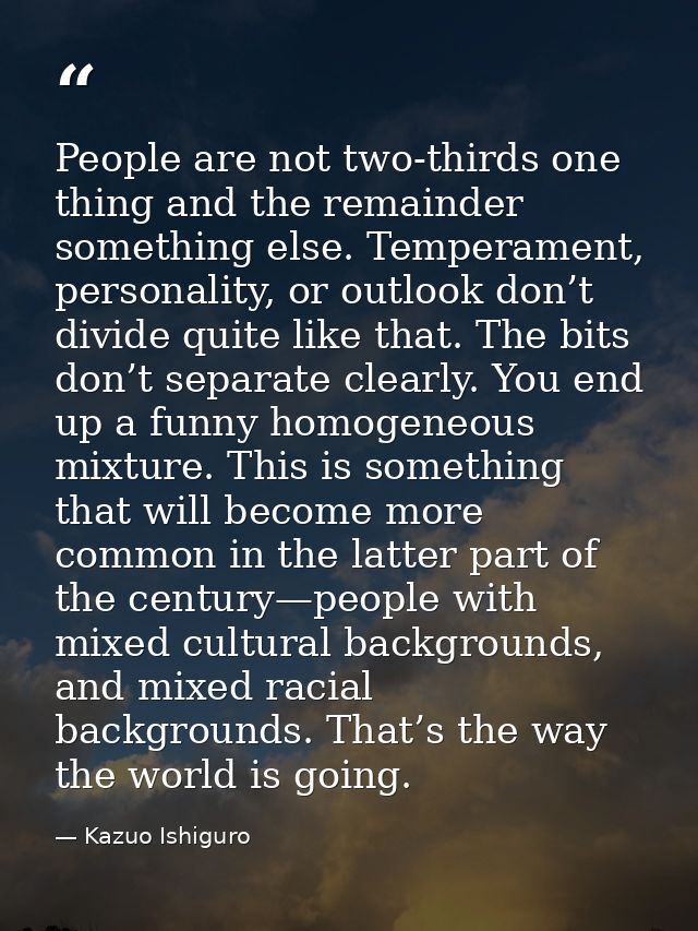 People are not two-thirds one thing and the remainder something else. Temperament, personality, or outlook don’t divide  — Kazuo Ishiguro