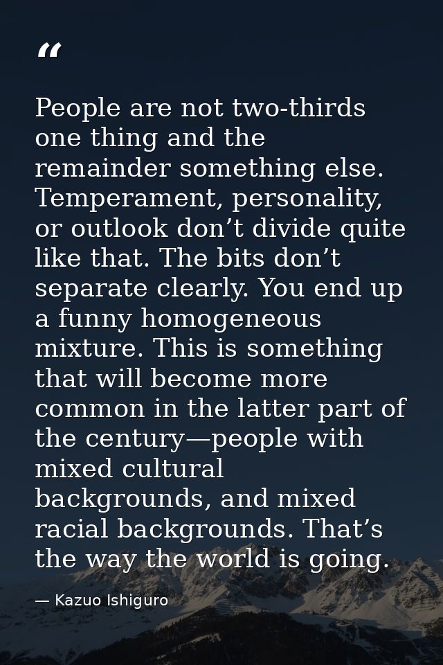 People are not two-thirds one thing and the remainder something else. Temperament, personality, or outlook don’t divide  — Kazuo Ishiguro
