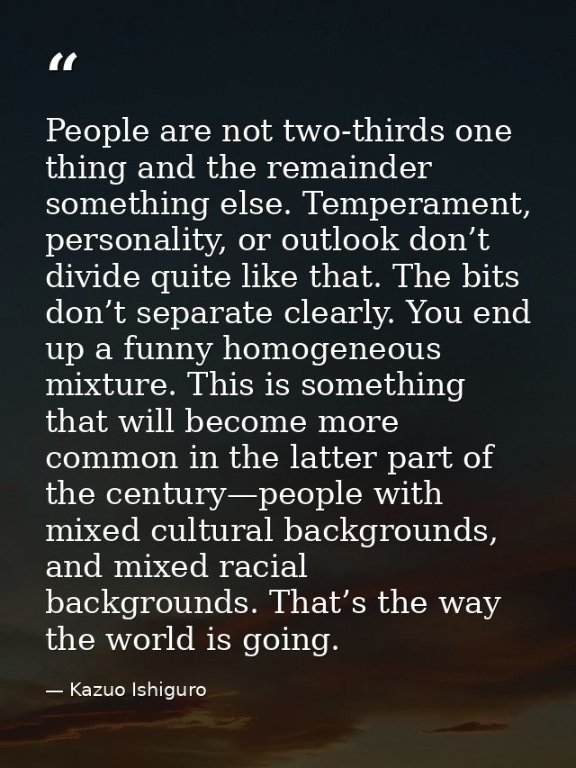 People are not two-thirds one thing and the remainder something else. Temperament, personality, or outlook don’t divide  — Kazuo Ishiguro