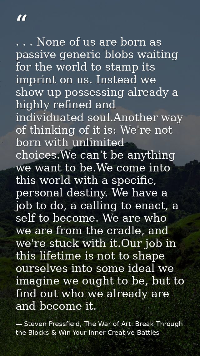 . . . None of us are born as passive generic blobs waiting for the world to stamp its imprint on us. Instead we show up  — Steven Pressfield, The War of Art: Break Through the Blocks & Win Your Inner Creative Battles