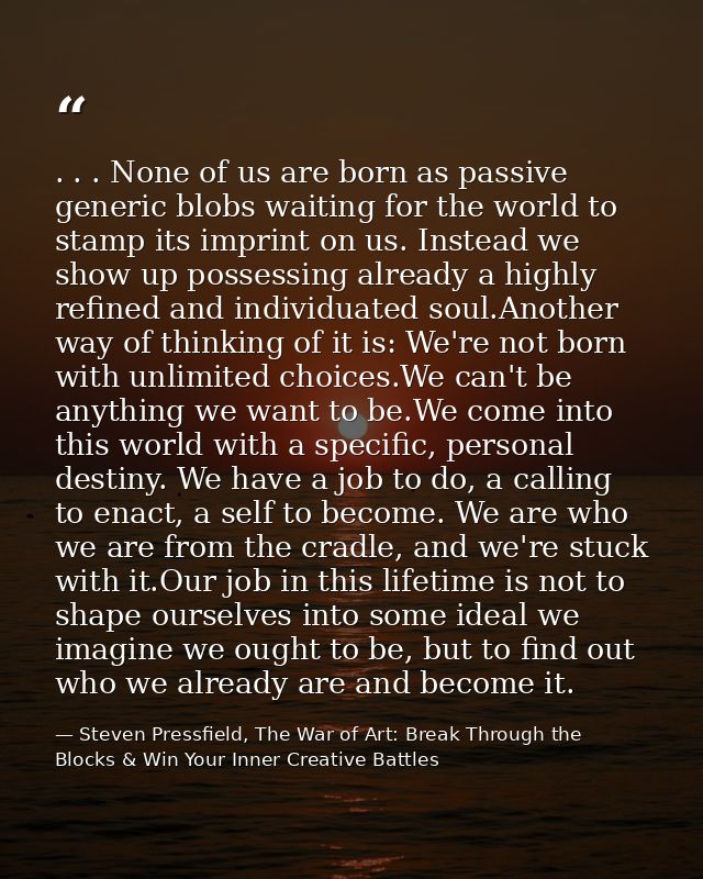 . . . None of us are born as passive generic blobs waiting for the world to stamp its imprint on us. Instead we show up  — Steven Pressfield, The War of Art: Break Through the Blocks & Win Your Inner Creative Battles