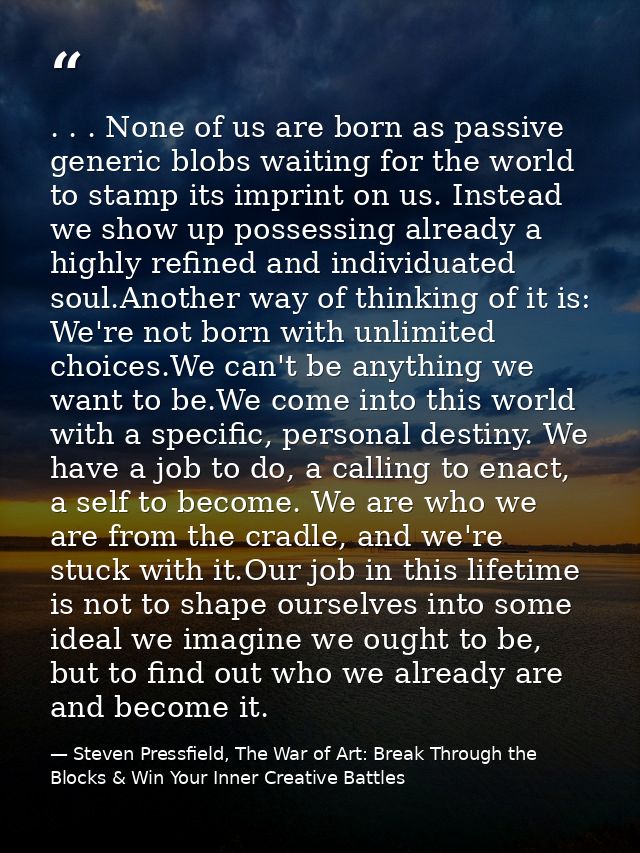 . . . None of us are born as passive generic blobs waiting for the world to stamp its imprint on us. Instead we show up  — Steven Pressfield, The War of Art: Break Through the Blocks & Win Your Inner Creative Battles