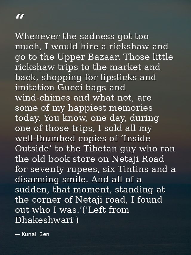 Whenever the sadness got too much, I would hire a rickshaw and go to the Upper Bazaar. Those little rickshaw trips to th — Kunal  Sen