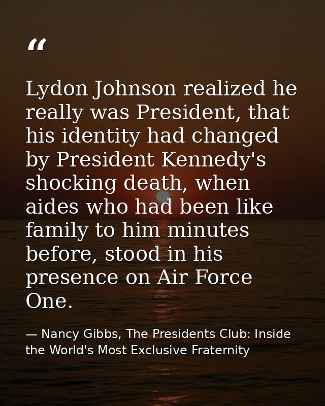 Lydon Johnson realized he really was President, that his identity had changed by President Kennedy's shocking death, whe — Nancy Gibbs, The Presidents Club: Inside the World's Most Exclusive Fraternity