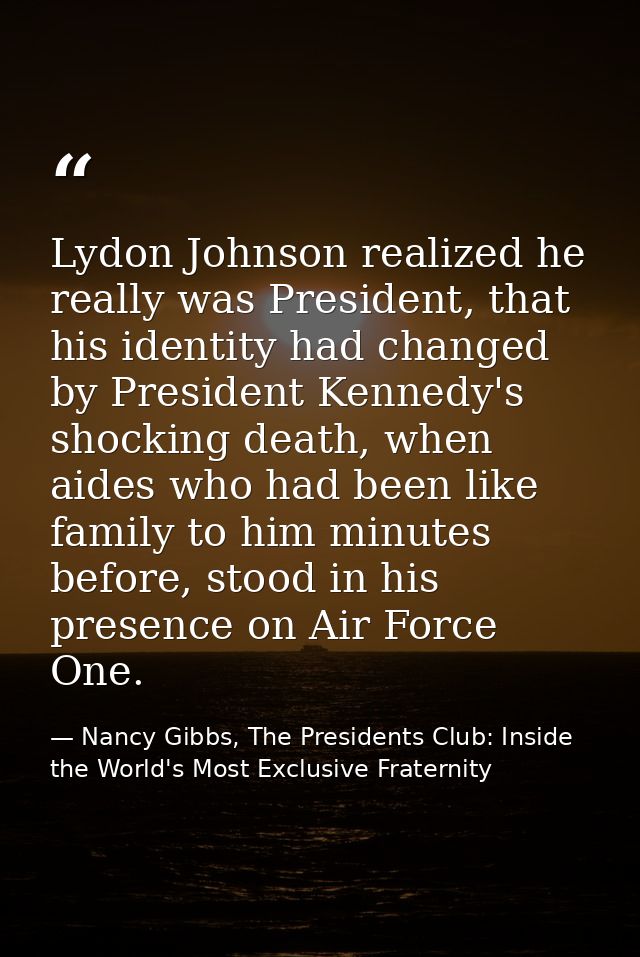 Lydon Johnson realized he really was President, that his identity had changed by President Kennedy's shocking death, whe — Nancy Gibbs, The Presidents Club: Inside the World's Most Exclusive Fraternity