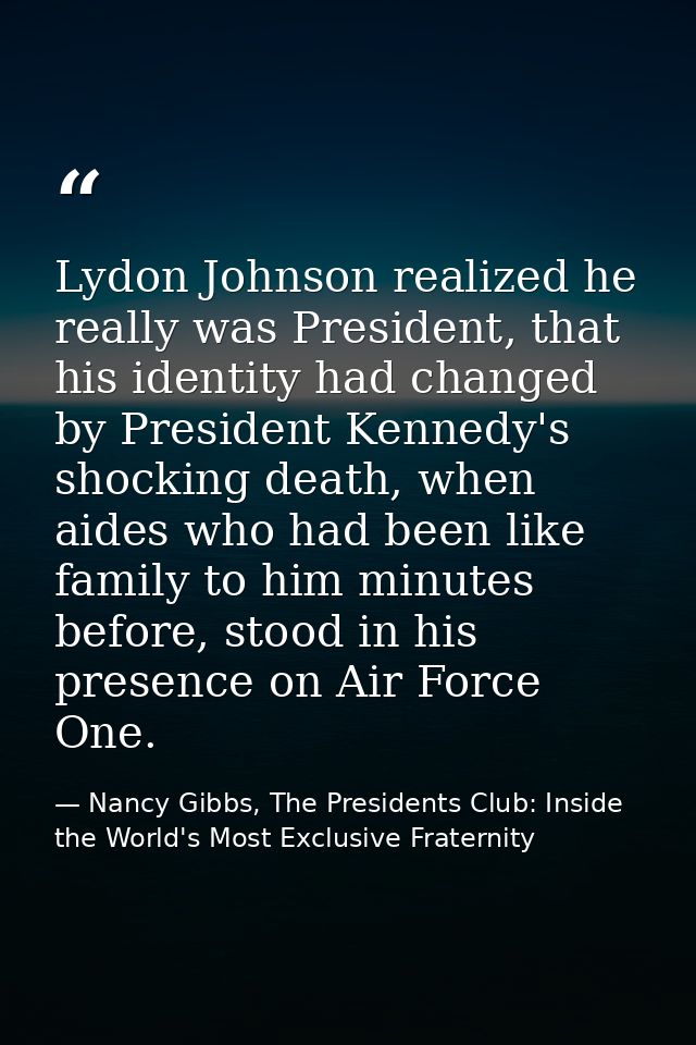 Lydon Johnson realized he really was President, that his identity had changed by President Kennedy's shocking death, whe — Nancy Gibbs, The Presidents Club: Inside the World's Most Exclusive Fraternity
