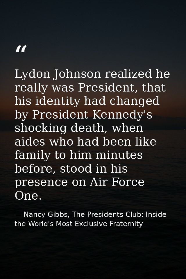 Lydon Johnson realized he really was President, that his identity had changed by President Kennedy's shocking death, whe — Nancy Gibbs, The Presidents Club: Inside the World's Most Exclusive Fraternity