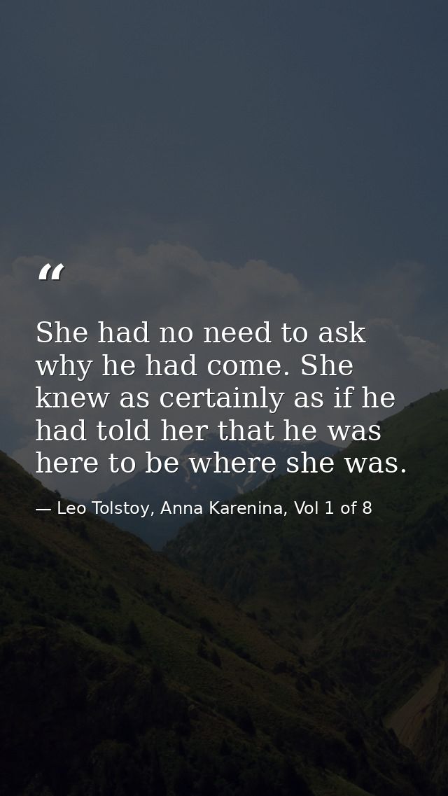 She had no need to ask why he had come. She knew as certainly as if he had told her that he was here to be where she was — Leo Tolstoy, Anna Karenina, Vol 1 of 8