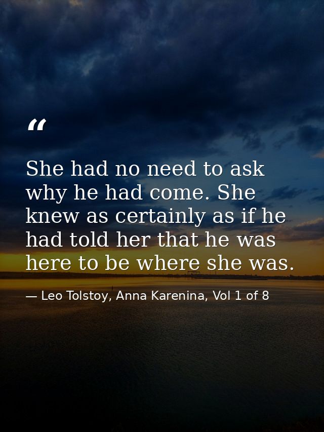 She had no need to ask why he had come. She knew as certainly as if he had told her that he was here to be where she was — Leo Tolstoy, Anna Karenina, Vol 1 of 8