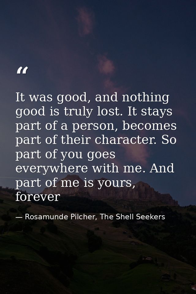 It was good, and nothing good is truly lost. It stays part of a person, becomes part of their character. So part of you  — Rosamunde Pilcher, The Shell Seekers