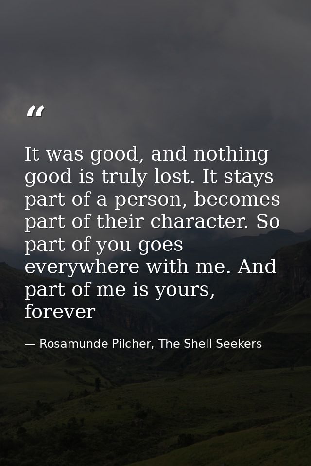 It was good, and nothing good is truly lost. It stays part of a person, becomes part of their character. So part of you  — Rosamunde Pilcher, The Shell Seekers