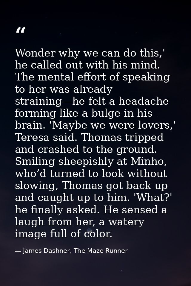 Wonder why we can do this,' he called out with his mind. The mental effort of speaking to her was already straining—he f — James Dashner, The Maze Runner