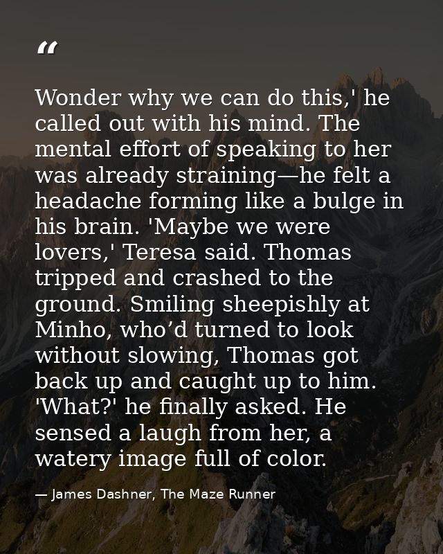 Wonder why we can do this,' he called out with his mind. The mental effort of speaking to her was already straining—he f — James Dashner, The Maze Runner