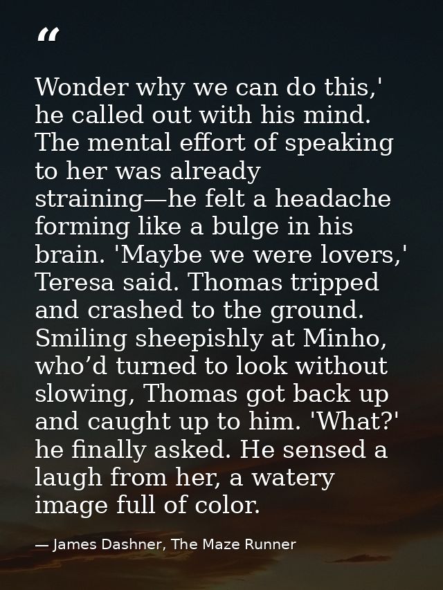 Wonder why we can do this,' he called out with his mind. The mental effort of speaking to her was already straining—he f — James Dashner, The Maze Runner