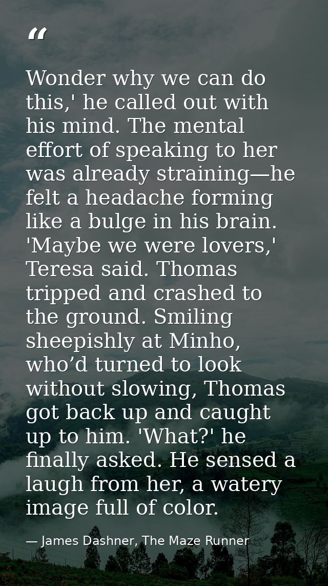 Wonder why we can do this,' he called out with his mind. The mental effort of speaking to her was already straining—he f — James Dashner, The Maze Runner