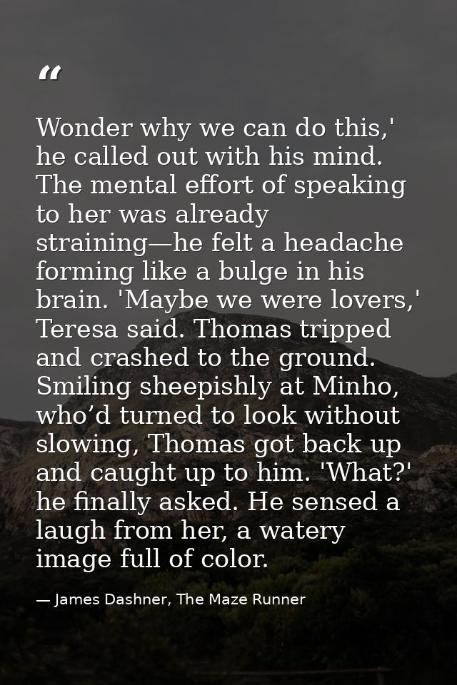Wonder why we can do this,' he called out with his mind. The mental effort of speaking to her was already straining—he f — James Dashner, The Maze Runner