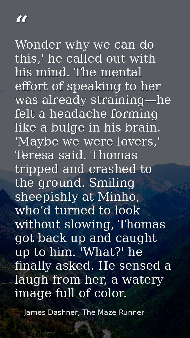 Wonder why we can do this,' he called out with his mind. The mental effort of speaking to her was already straining—he f — James Dashner, The Maze Runner