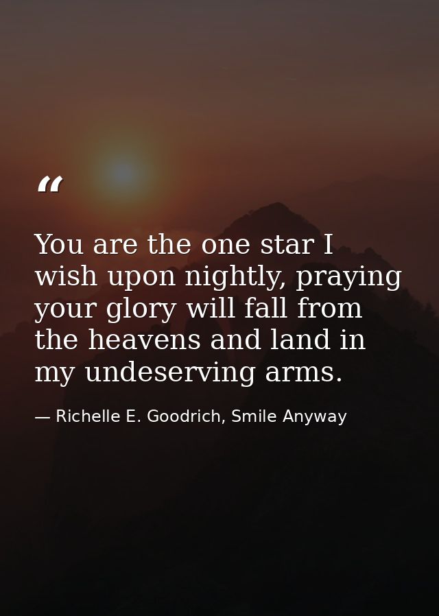 You are the one star I wish upon nightly, praying your glory will fall from the heavens and land in my undeserving arms. — Richelle E. Goodrich, Smile Anyway