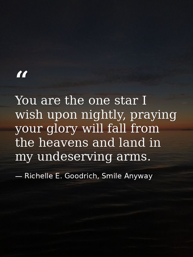 You are the one star I wish upon nightly, praying your glory will fall from the heavens and land in my undeserving arms. — Richelle E. Goodrich, Smile Anyway
