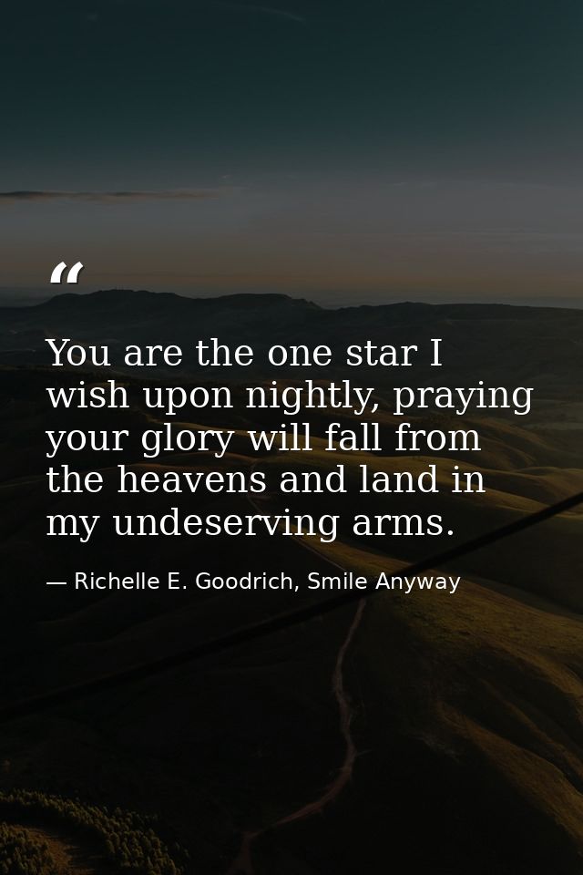 You are the one star I wish upon nightly, praying your glory will fall from the heavens and land in my undeserving arms. — Richelle E. Goodrich, Smile Anyway