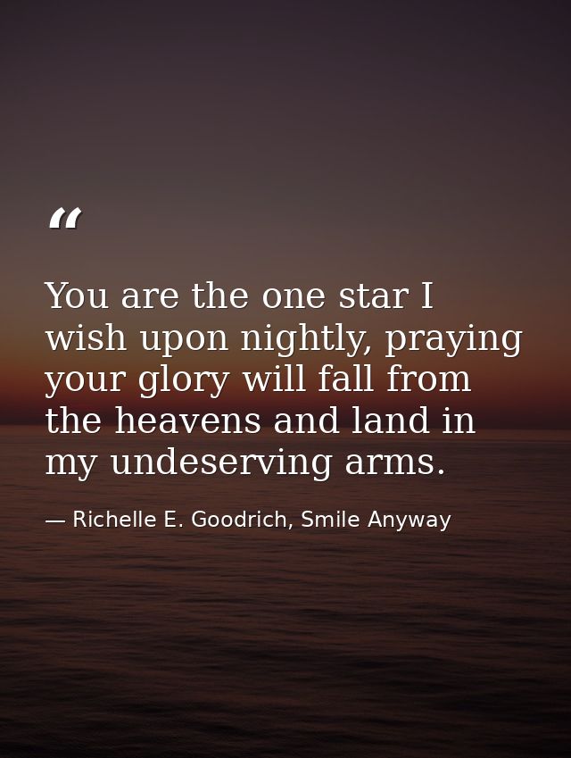 You are the one star I wish upon nightly, praying your glory will fall from the heavens and land in my undeserving arms. — Richelle E. Goodrich, Smile Anyway