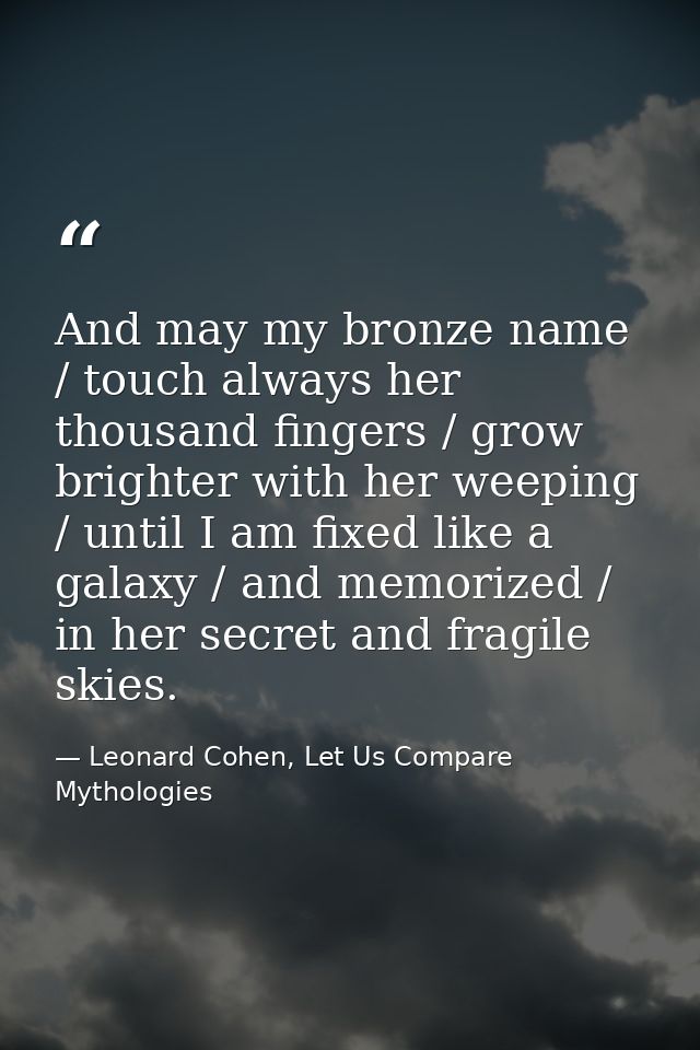 And may my bronze name / touch always her thousand fingers / grow brighter with her weeping / until I am fixed like a ga — Leonard Cohen, Let Us Compare Mythologies