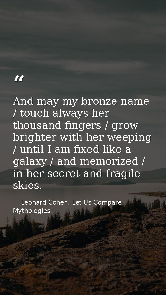 And may my bronze name / touch always her thousand fingers / grow brighter with her weeping / until I am fixed like a ga — Leonard Cohen, Let Us Compare Mythologies