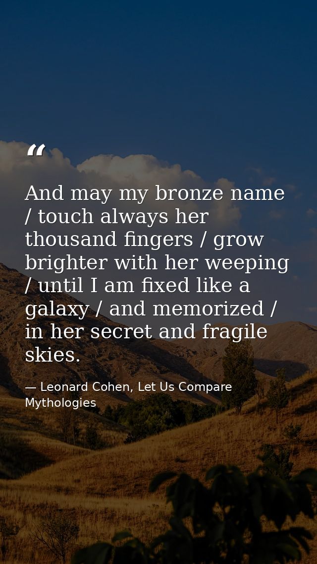 And may my bronze name / touch always her thousand fingers / grow brighter with her weeping / until I am fixed like a ga — Leonard Cohen, Let Us Compare Mythologies