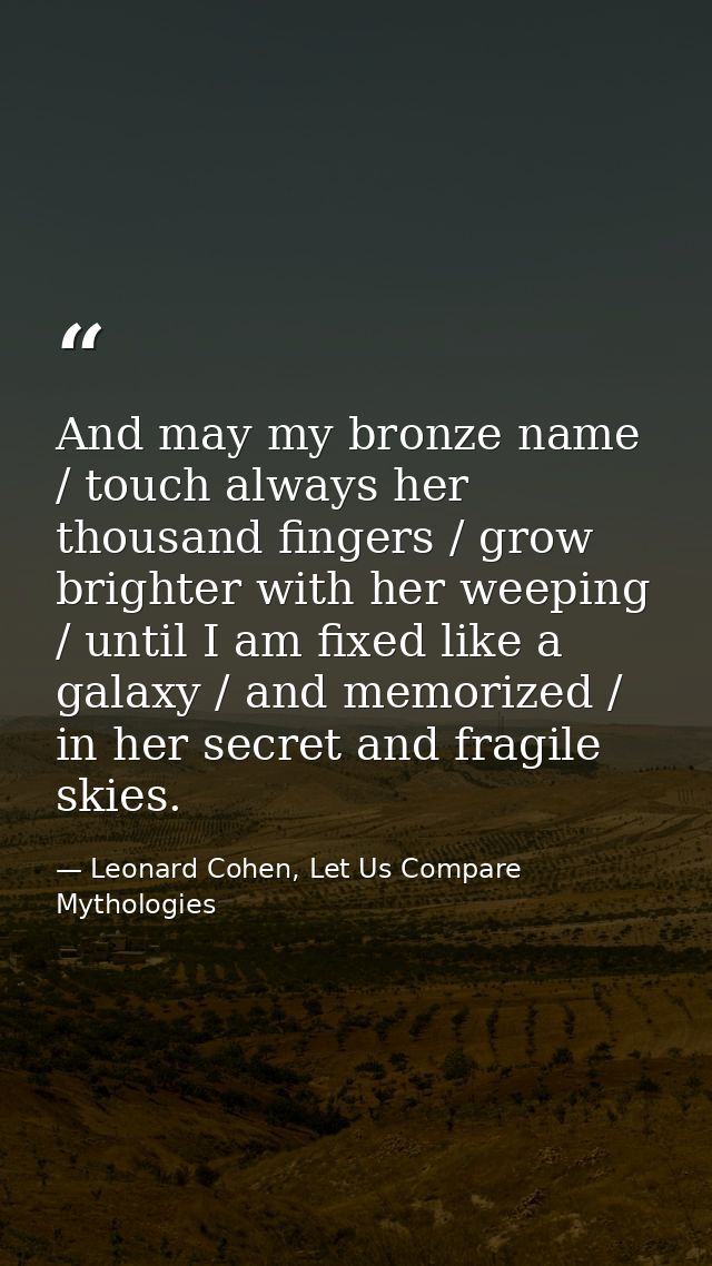 And may my bronze name / touch always her thousand fingers / grow brighter with her weeping / until I am fixed like a ga — Leonard Cohen, Let Us Compare Mythologies