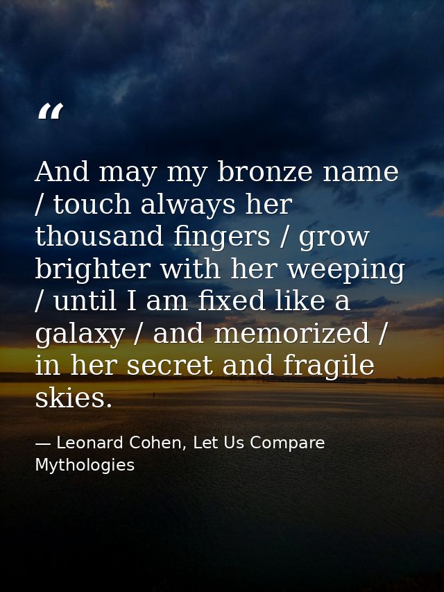 And may my bronze name / touch always her thousand fingers / grow brighter with her weeping / until I am fixed like a ga — Leonard Cohen, Let Us Compare Mythologies