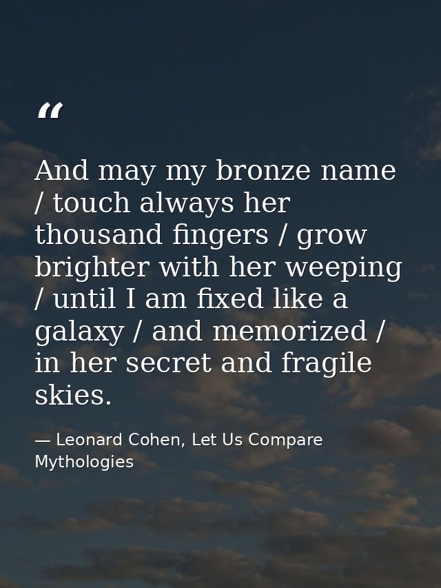 And may my bronze name / touch always her thousand fingers / grow brighter with her weeping / until I am fixed like a ga — Leonard Cohen, Let Us Compare Mythologies