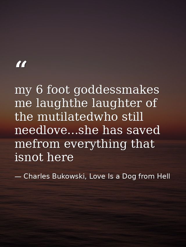 my 6 foot goddessmakes me laughthe laughter of the mutilatedwho still needlove...she has saved mefrom everything that is — Charles Bukowski, Love Is a Dog from Hell