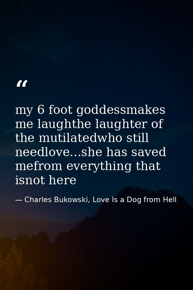 my 6 foot goddessmakes me laughthe laughter of the mutilatedwho still needlove...she has saved mefrom everything that is — Charles Bukowski, Love Is a Dog from Hell