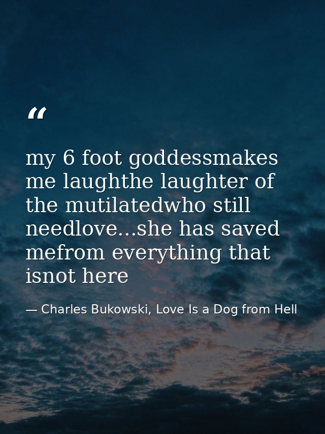 my 6 foot goddessmakes me laughthe laughter of the mutilatedwho still needlove...she has saved mefrom everything that is — Charles Bukowski, Love Is a Dog from Hell