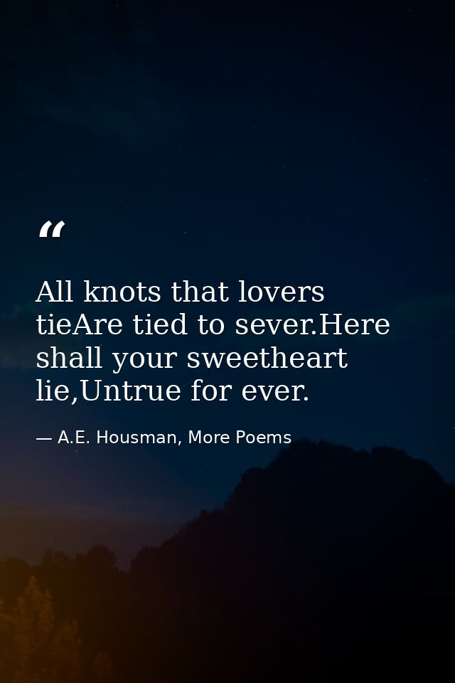 All knots that lovers tieAre tied to sever.Here shall your sweetheart lie,Untrue for ever. — A.E. Housman, More Poems