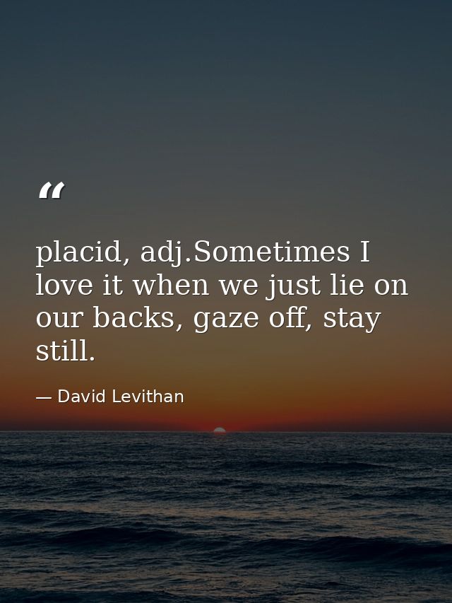 placid, adj.Sometimes I love it when we just lie on our backs, gaze off, stay still. — David Levithan