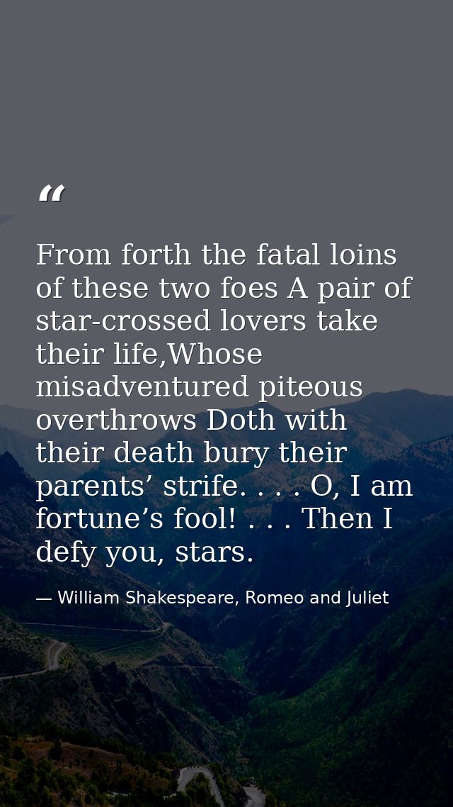 From forth the fatal loins of these two foes A pair of star-crossed lovers take their life,Whose misadventured piteous o — William Shakespeare, Romeo and Juliet