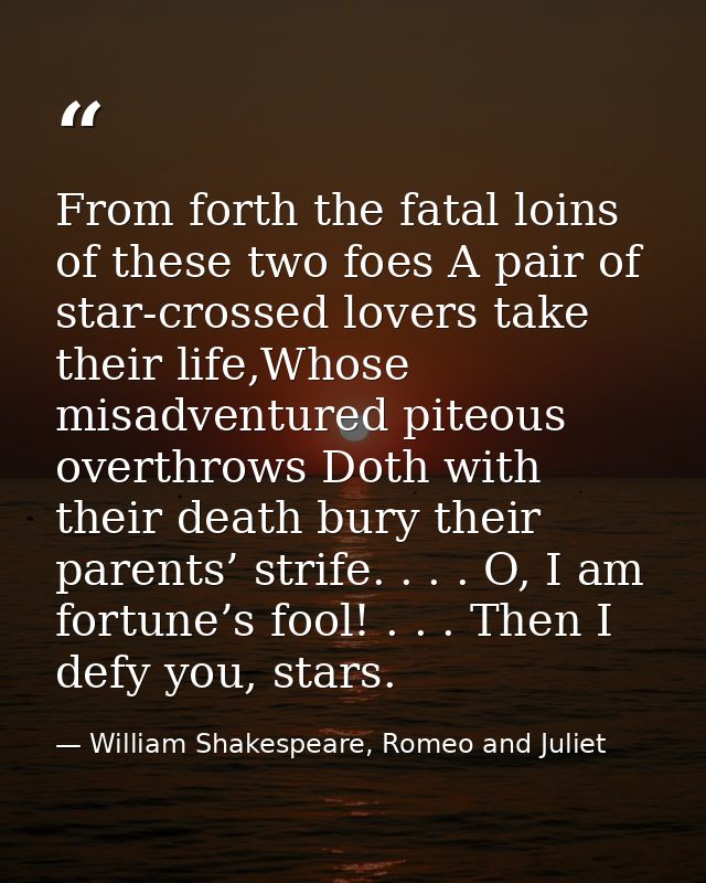 From forth the fatal loins of these two foes A pair of star-crossed lovers take their life,Whose misadventured piteous o — William Shakespeare, Romeo and Juliet