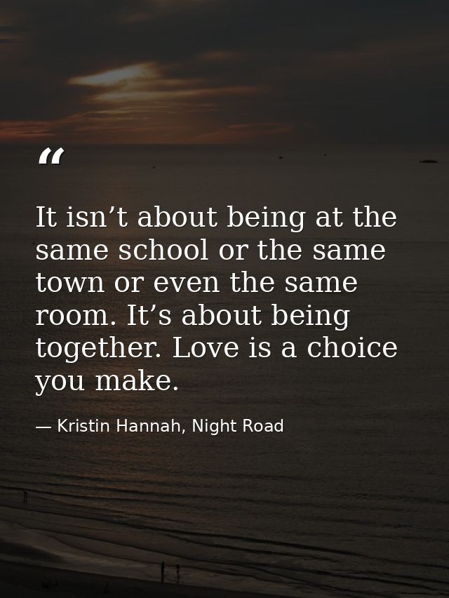 It isn’t about being at the same school or the same town or even the same room. It’s about being together. Love is a cho — Kristin Hannah, Night Road