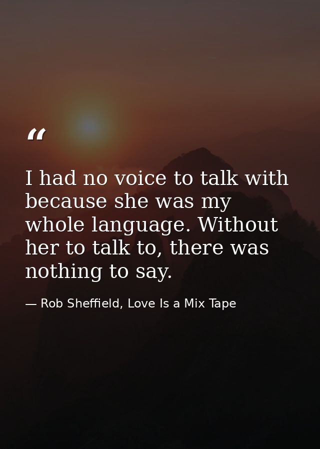 I had no voice to talk with because she was my whole language. Without her to talk to, there was nothing to say. — Rob Sheffield, Love Is a Mix Tape
