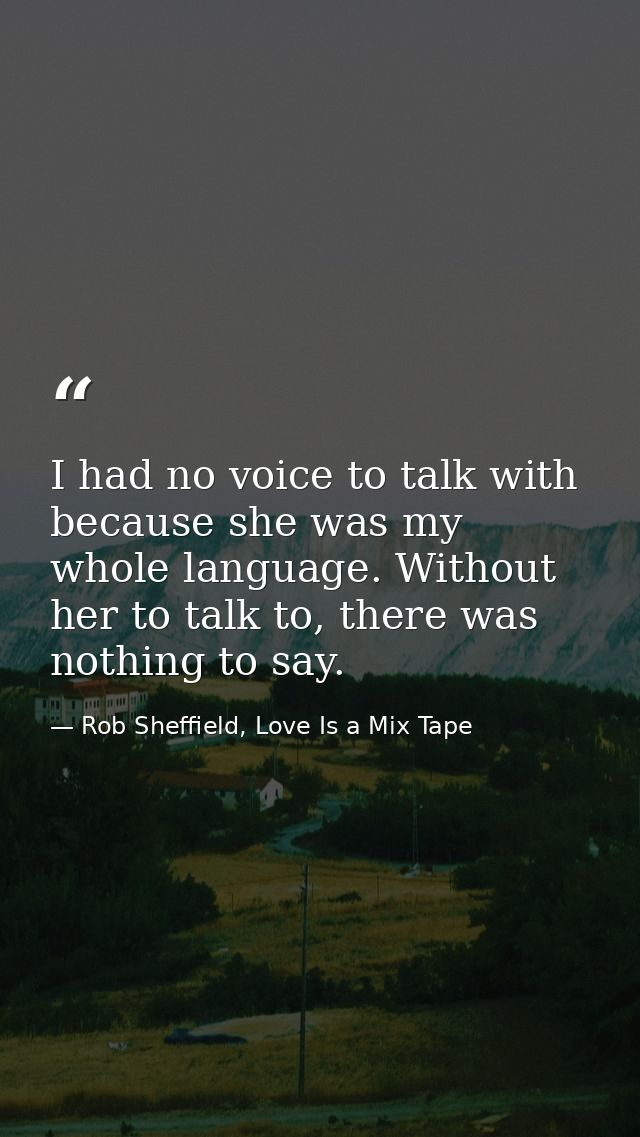 I had no voice to talk with because she was my whole language. Without her to talk to, there was nothing to say. — Rob Sheffield, Love Is a Mix Tape