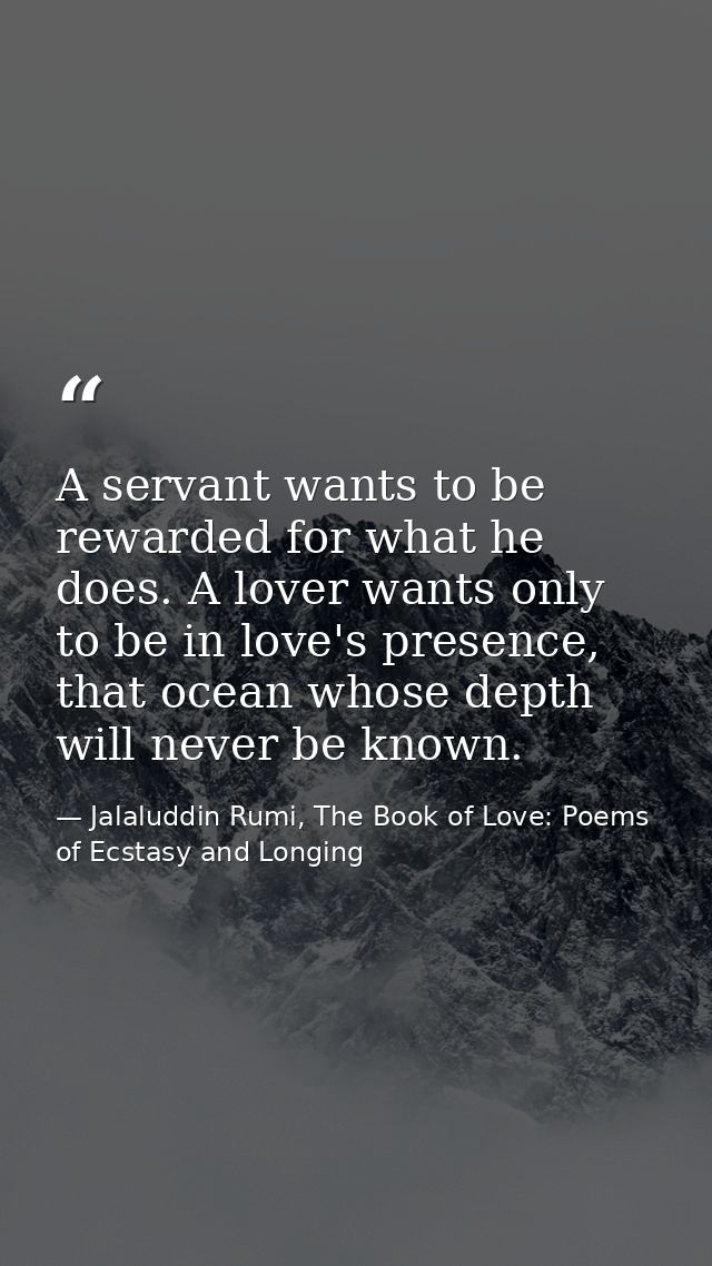 A servant wants to be rewarded for what he does. A lover wants only to be in love's presence, that ocean whose depth wil — Jalaluddin Rumi, The Book of Love: Poems of Ecstasy and Longing