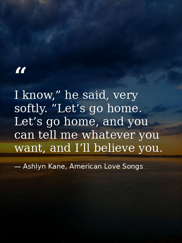 I know,” he said, very softly. “Let’s go home. Let’s go home, and you can tell me whatever you want, and I’ll believe yo — Ashlyn Kane, American Love Songs