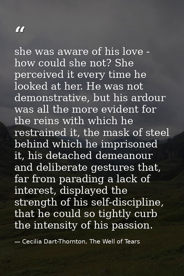 she was aware of his love - how could she not? She perceived it every time he looked at her. He was not demonstrative, b — Cecilia Dart-Thornton, The Well of Tears