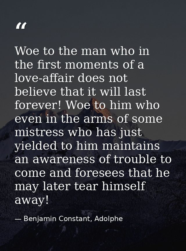 Woe to the man who in the first moments of a love-affair does not believe that it will last forever! Woe to him who even — Benjamin Constant, Adolphe