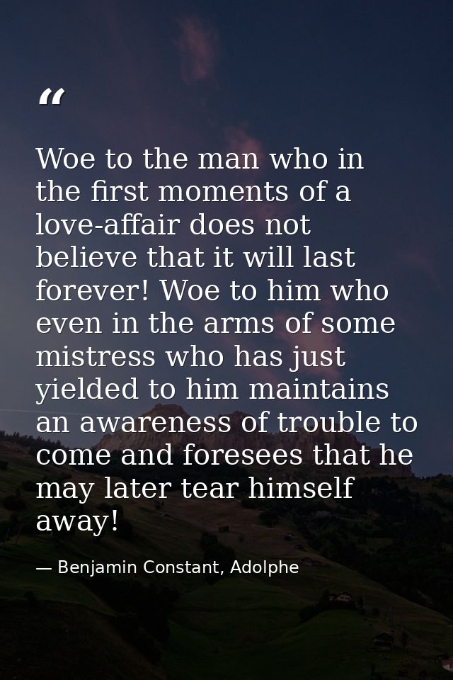 Woe to the man who in the first moments of a love-affair does not believe that it will last forever! Woe to him who even — Benjamin Constant, Adolphe
